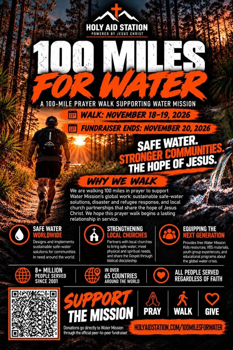 100 Miles for Water. A 100-Mile Prayer Walk Supporting Water Mission. Walk: November 18-19, 2026. Fundraiser Ends: November 20, 2026. Holy Aid Station. Powered by Jesus Christ.